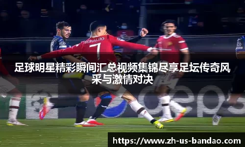 足球明星精彩瞬间汇总视频集锦尽享足坛传奇风采与激情对决