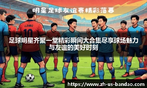 足球明星齐聚一堂精彩瞬间大合集尽享球场魅力与友谊的美好时刻